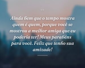 Ainda bem que o tempo mostra quem é quem, porque você se mostrou a melhor amiga que eu poderia ter! Meus parabéns para você. Feliz que tenho sua amizade!