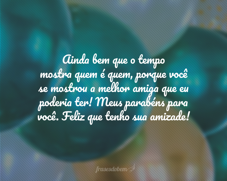 Ainda bem que o tempo mostra quem é quem, porque você se mostrou a melhor amiga que eu poderia ter! Meus parabéns para você. Feliz que tenho sua amizade!