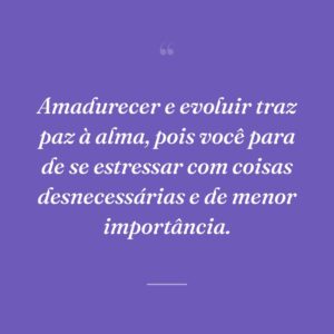 Amadurecer e evoluir traz paz à alma, pois você para de se estressar com coisas desnecessárias e de menor importância.