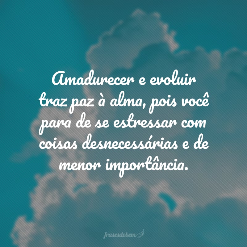 Amadurecer e evoluir traz paz à alma, pois você para de se estressar com coisas desnecessárias e de menor importância.