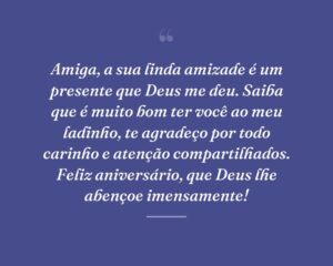 Amiga, a sua linda amizade é um presente que Deus me deu. Saiba que é muito bom ter você ao meu ladinho, te agradeço por todo carinho e atenção compartilhados. Feliz aniversário, que Deus lhe abençoe imensamente!
