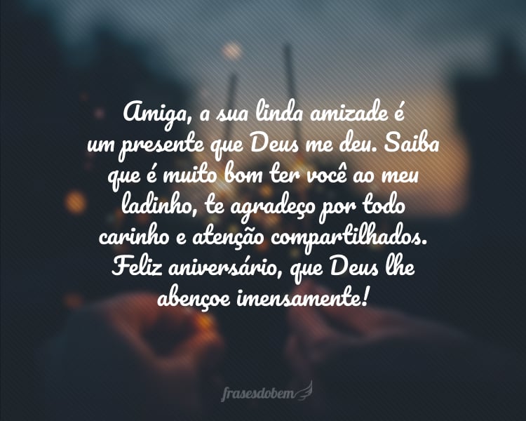 Amiga, a sua linda amizade é um presente que Deus me deu. Saiba que é muito bom ter você ao meu ladinho, te agradeço por todo carinho e atenção compartilhados. Feliz aniversário, que Deus lhe abençoe imensamente!