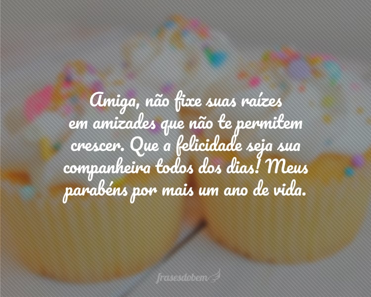 Amiga, não fixe suas raízes em amizades que não te permitem crescer. Que a felicidade seja sua companheira todos dos dias! Meus parabéns por mais um ano de vida.