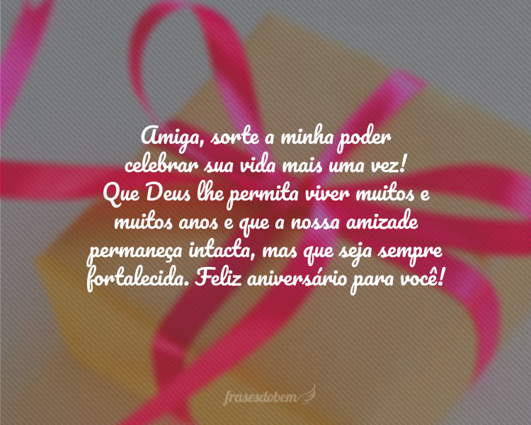 Amiga, sorte a minha poder celebrar sua vida mais uma vez! Que Deus lhe permita viver muitos e muitos anos e que a nossa amizade permaneça intacta, mas que seja sempre fortalecida. Feliz aniversário para você!