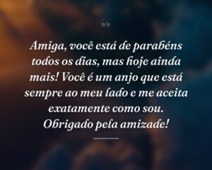 Amiga, você está de parabéns todos os dias, mas hoje ainda mais! Você é um anjo que está sempre ao meu lado e me aceita exatamente como sou. Obrigado pela amizade!