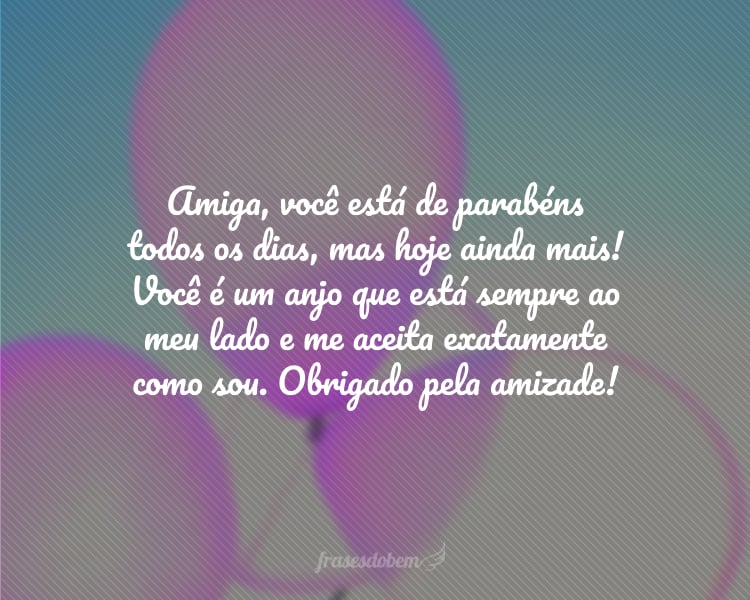 Amiga, você está de parabéns todos os dias, mas hoje ainda mais! Você é um anjo que está sempre ao meu lado e me aceita exatamente como sou. Obrigado pela amizade!