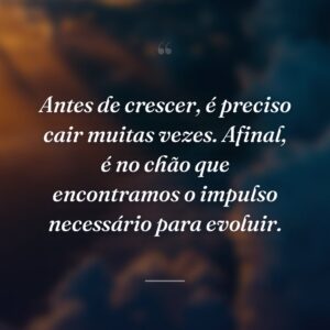 Antes de crescer, é preciso cair muitas vezes. Afinal, é no chão que encontramos o impulso necessário para evoluir.