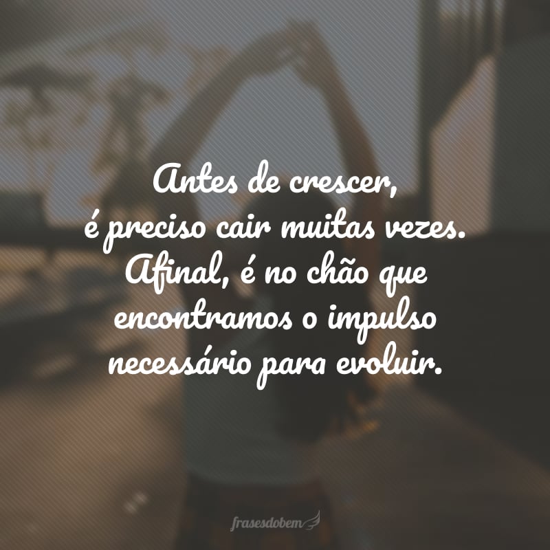 Antes de crescer, é preciso cair muitas vezes. Afinal, é no chão que encontramos o impulso necessário para evoluir. 