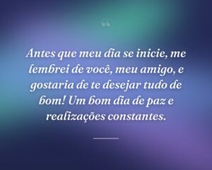 Antes que meu dia se inicie, me lembrei de você, meu amigo, e gostaria de te desejar tudo de bom! Um bom dia de paz e realizações constantes.