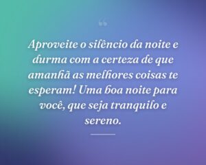 Aproveite o silêncio da noite e durma com a certeza de que amanhã as melhores coisas te esperam! Uma boa noite para você, que seja tranquilo e sereno.