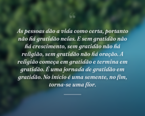 As pessoas dão a vida como certa, portanto não há gratidão nelas. E sem gratidão não há crescimento, sem gratidão não há religião, sem gratidão não há oração. A religião começa em gratidão e termina em gratidão. É uma jornada de gratidão em gratidão. No início é uma semente, no fim, torna-se uma flor.