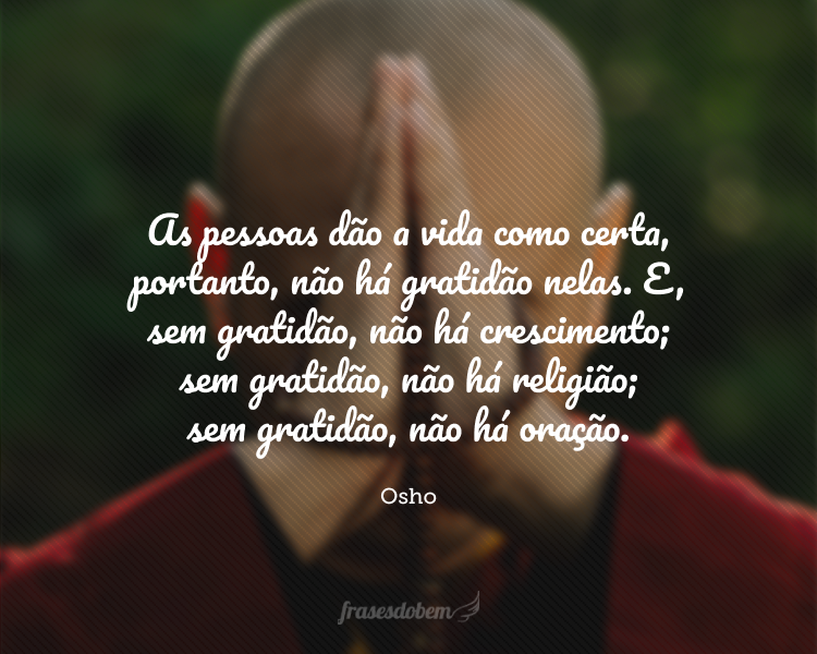 As pessoas dão a vida como certa, portanto não há gratidão nelas. E sem gratidão não há crescimento, sem gratidão não há religião, sem gratidão não há oração. A religião começa em gratidão e termina em gratidão. É uma jornada de gratidão em gratidão. No início é uma semente, no fim, torna-se uma flor.