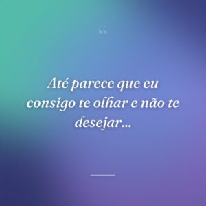 Até parece que eu consigo te olhar e não te desejar...