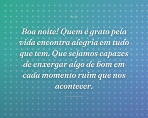 Boa noite! Quem é grato pela vida encontra alegria em tudo que tem. Que sejamos capazes de enxergar algo de bom em cada momento ruim que nos acontecer.