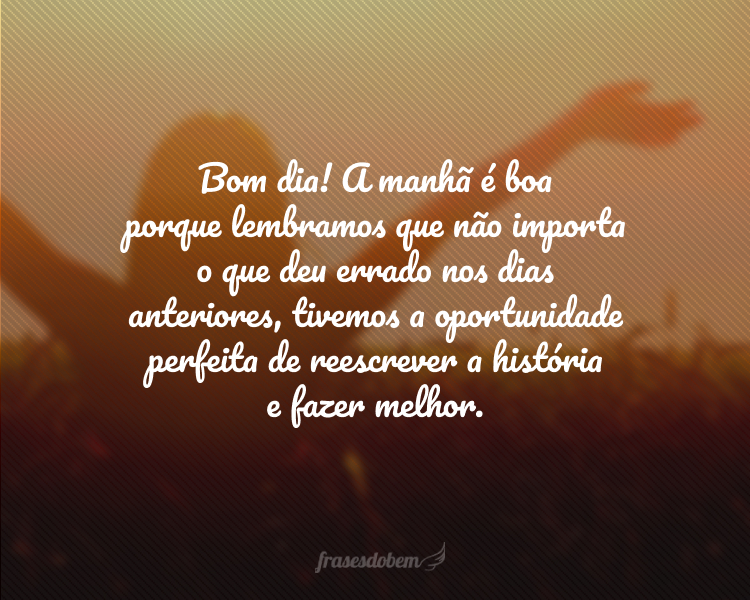 Bom dia! A manhã é boa porque lembramos que não importa o que deu errado nos dias anteriores, tivemos a oportunidade perfeita de reescrever a história e fazer melhor.