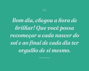 Bom dia, chegou a hora de brilhar! Que você possa recomeçar a cada nascer do sol e ao final de cada dia ter orgulho de si mesmo.