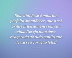 Bom dia! Esse é mais um perfeito amanhecer, que o sol brilhe intensamente em sua vida. Desejo uma dose exagerada de tudo aquilo que deixa seu coração feliz!