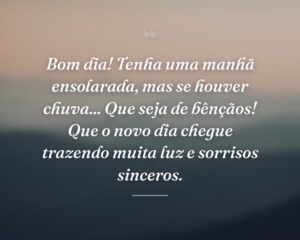 Bom dia! Tenha uma manhã ensolarada, mas se houver chuva... Que seja de bênçãos! Que o novo dia chegue trazendo muita luz e sorrisos sinceros.