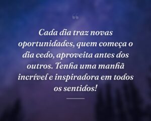 Cada dia traz novas oportunidades, quem começa o dia cedo, aproveita antes dos outros. Tenha uma manhã incrível e inspiradora em todos os sentidos!