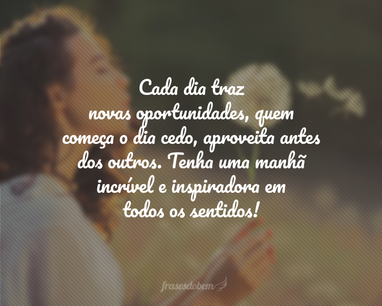 Cada dia traz novas oportunidades, quem começa o dia cedo, aproveita antes dos outros. Tenha uma manhã incrível e inspiradora em todos os sentidos!