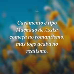 Casamento é tipo Machado de Assis: começa no romantismo, mas logo acaba no realismo.