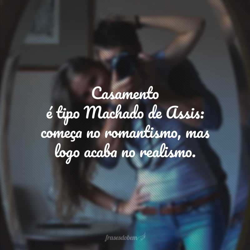 Casamento é tipo Machado de Assis: começa no romantismo, mas logo acaba no realismo.