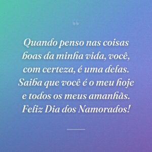 Quando penso nas coisas boas da minha vida, você, com certeza, é uma delas. Saiba que você é o meu hoje e todos os meus amanhãs. Feliz Dia dos Namorados!