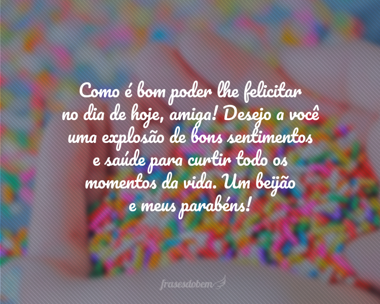 Como é bom poder lhe felicitar no dia de hoje, amiga! Desejo a você uma explosão de bons sentimentos e saúde para curtir todo os momentos da vida. Um beijão e meus parabéns!