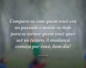 Compare-se com quem você era no passado e molde-se hoje para se tornar quem você quer ser no futuro. A mudança começa por você, bom dia!