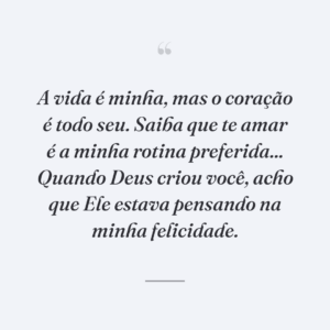 A vida é minha, mas o coração é todo seu. Saiba que te amar é a minha rotina preferida... Quando Deus criou você, acho que Ele estava pensando na minha felicidade.