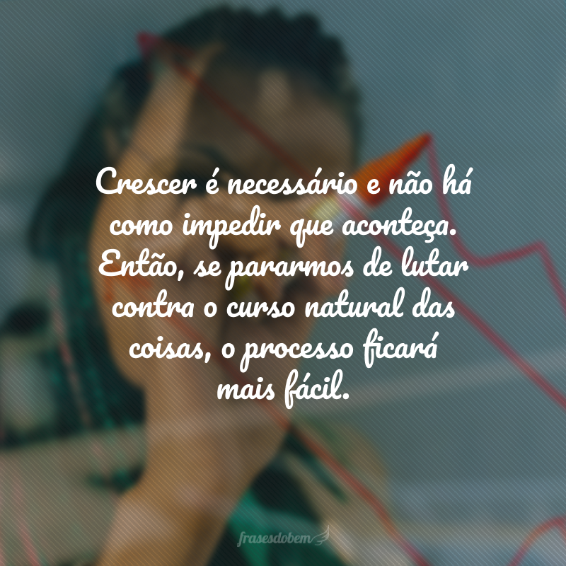 Crescer é necessário e não há como impedir que aconteça. Então, se pararmos de lutar contra o curso natural das coisas, o processo ficará mais fácil.