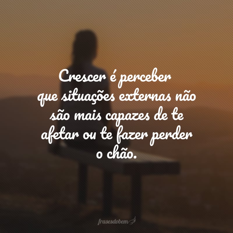 Crescer é perceber que situações externas não são mais capazes de te afetar ou te fazer perder o chão. 