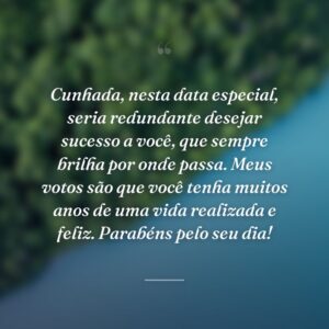 Cunhada, nesta data especial, seria redundante desejar sucesso a você, que sempre brilha por onde passa. Meus votos são que você tenha muitos anos de uma vida realizada e feliz. Parabéns pelo seu dia!