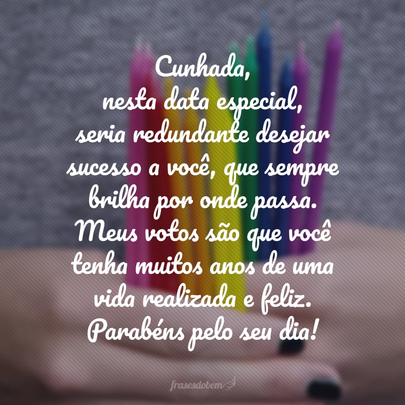 Cunhada, nesta data especial, seria redundante desejar sucesso a você, que sempre brilha por onde passa. Meus votos são que você tenha muitos anos de uma vida realizada e feliz. Parabéns pelo seu dia!