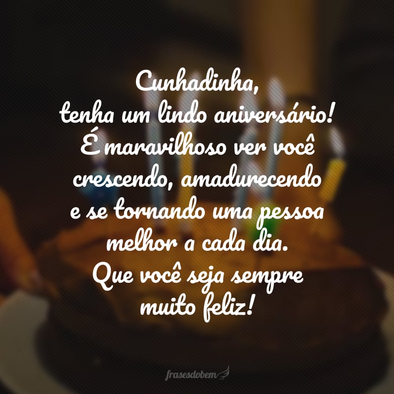 Cunhadinha, tenha um lindo aniversário! É maravilhoso ver você crescendo, amadurecendo e se tornando uma pessoa melhor a cada dia. Que você seja sempre muito feliz!