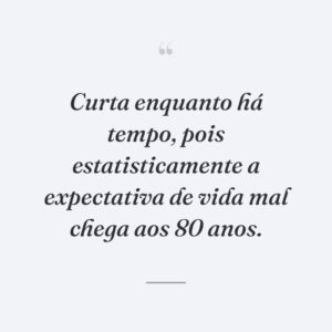 Curta enquanto há tempo, pois estatisticamente a expectativa de vida mal chega aos 80 anos.