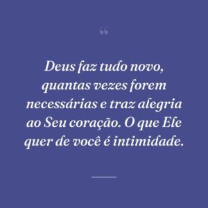 Deus faz tudo novo, quantas vezes forem necessárias e traz alegria ao Seu coração. O que Ele quer de você é intimidade.