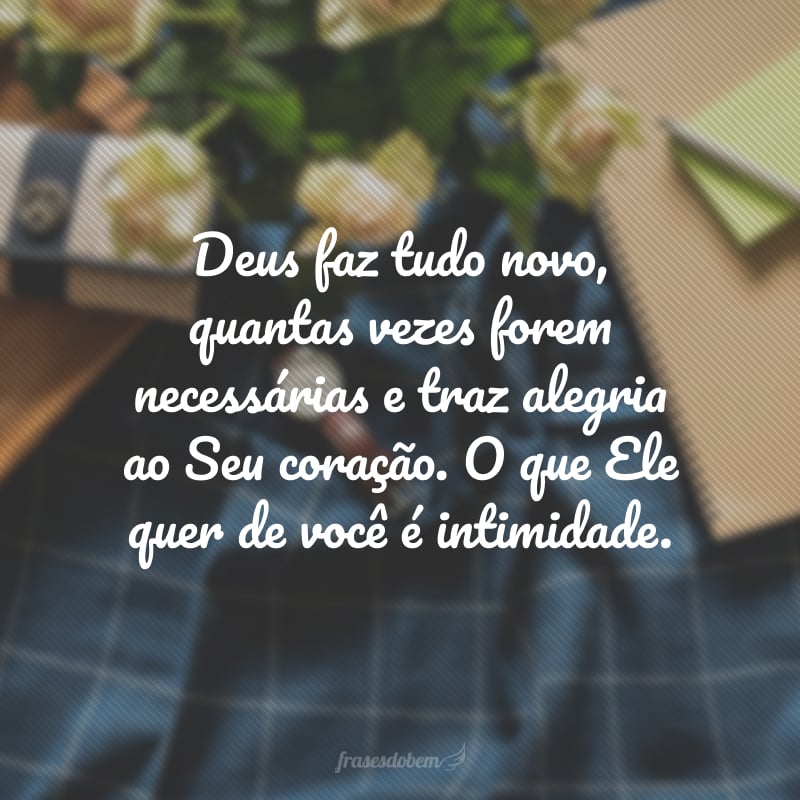 Deus faz tudo novo, quantas vezes forem necessárias e traz alegria ao Seu coração. O que Ele quer de você é intimidade.