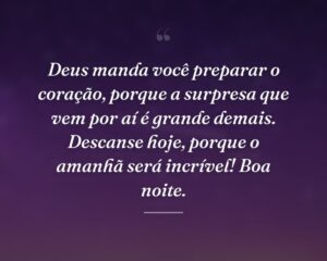 Deus manda você preparar o coração, porque a surpresa que vem por aí é grande demais. Descanse hoje, porque o amanhã será incrível! Boa noite.