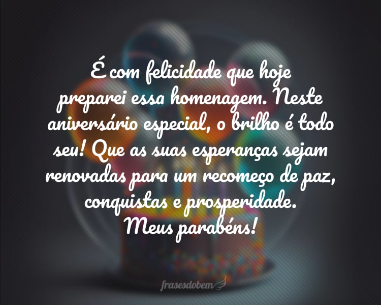 É com felicidade que hoje preparei essa homenagem. Neste aniversário especial, o brilho é todo seu! Que as suas esperanças sejam renovadas para um recomeço de paz, conquistas e prosperidade. Meus parabéns!