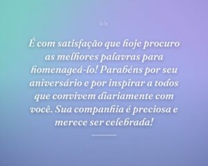 É com satisfação que hoje procuro as melhores palavras para homenageá-lo! Parabéns por seu aniversário e por inspirar a todos que convivem diariamente com você. Sua companhia é preciosa e merece ser celebrada!