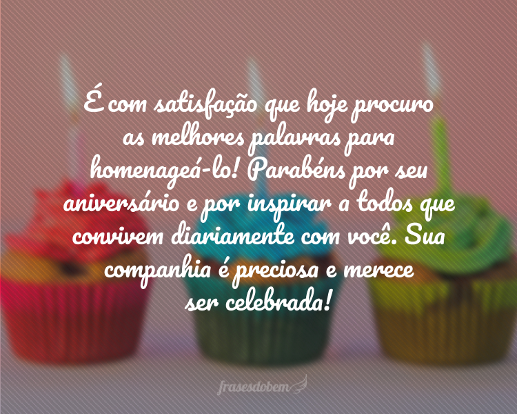 É com satisfação que hoje procuro as melhores palavras para homenageá-lo! Parabéns por seu aniversário e por inspirar a todos que convivem diariamente com você. Sua companhia é preciosa e merece ser celebrada!