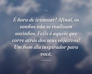 É hora de levantar! Afinal, os sonhos não se realizam sozinhos. Feliz é aquele que corre atrás dos seus objetivos! Um bom dia inspirador para você.
