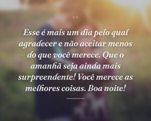 Esse é mais um dia pelo qual agradecer e não aceitar menos do que você merece. Que o amanhã seja ainda mais surpreendente! Você merece as melhores coisas. Boa noite!