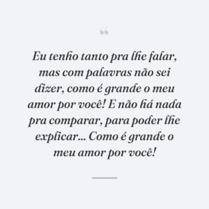 Eu tenho tanto pra lhe falar, mas com palavras não sei dizer, como é grande o meu amor por você! E não há nada pra comparar, para poder lhe explicar... Como é grande o meu amor por você!