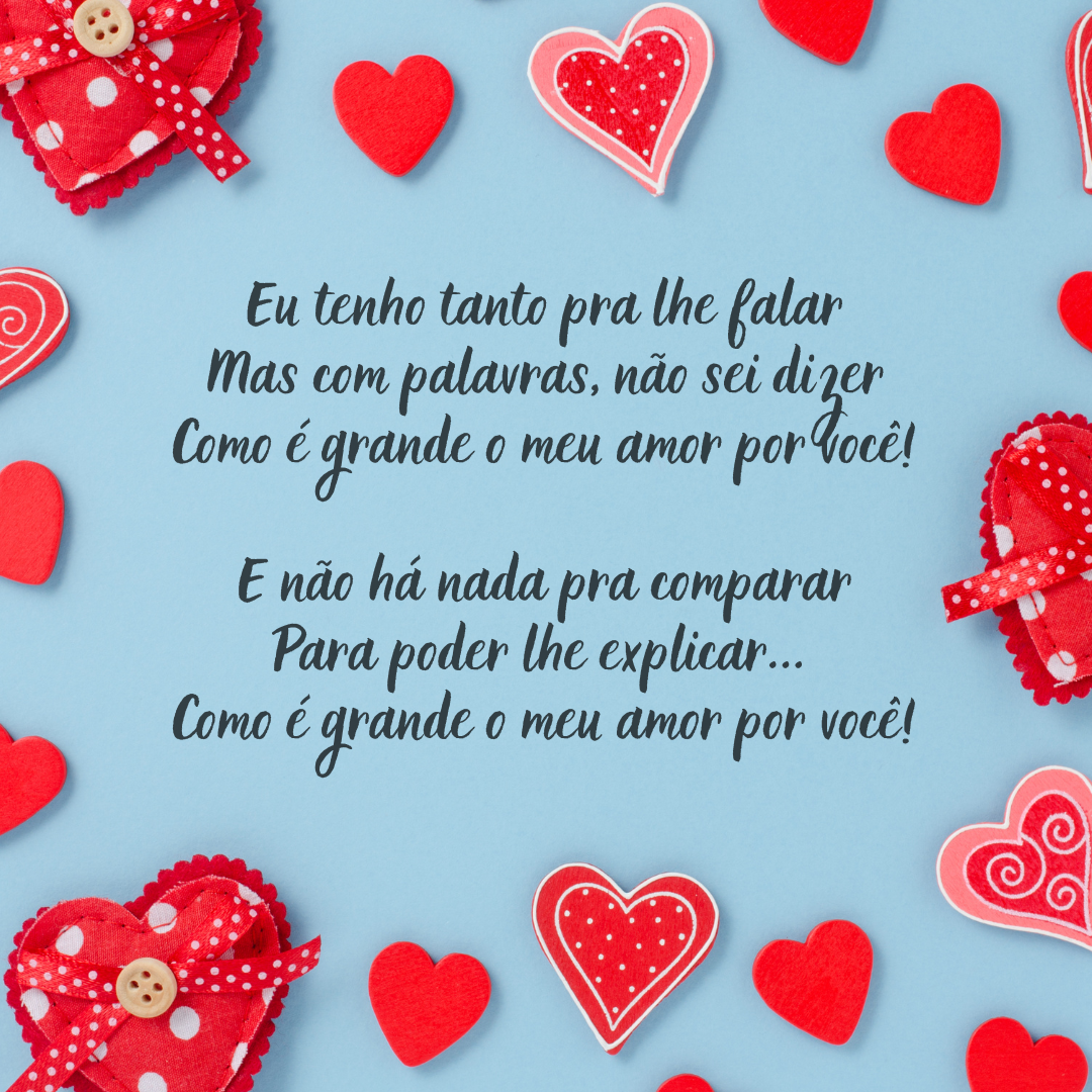 Eu tenho tanto pra lhe falar, mas com palavras não sei dizer, como é grande o meu amor por você! E não há nada pra comparar, para poder lhe explicar... Como é grande o meu amor por você!