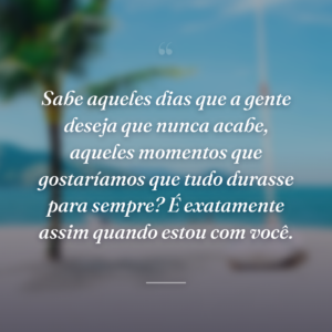 Sabe aqueles dias que a gente deseja que nunca acabe, aqueles momentos que gostaríamos que tudo durasse para sempre? É exatamente assim quando estou com você.