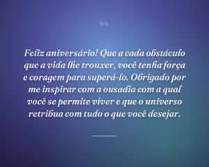 Feliz aniversário! Que a cada obstáculo que a vida lhe trouxer, você tenha força e coragem para superá-lo. Obrigado por me inspirar com a ousadia com a qual você se permite viver e que o universo retribua com tudo o que você desejar.