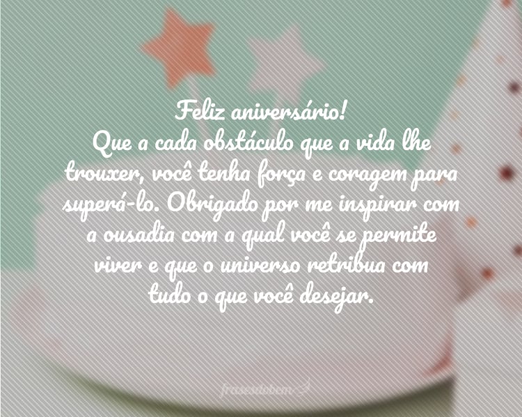 Feliz aniversário! Que a cada obstáculo que a vida lhe trouxer, você tenha força e coragem para superá-lo. Obrigado por me inspirar com a ousadia com a qual você se permite viver e que o universo retribua com tudo o que você desejar.