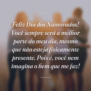 Feliz Dia dos Namorados! Você sempre será a melhor parte do meu dia, mesmo que não esteja fisicamente presente. Pois é, você nem imagina o bem que me faz!